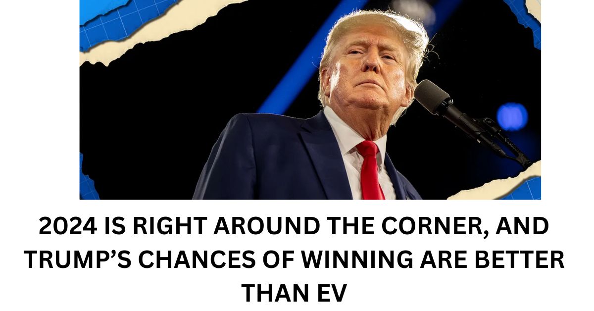 2024 IS RIGHT AROUND THE CORNER AND TRUMPS CHANCES OF WINNING ARE BETTER THAN EV