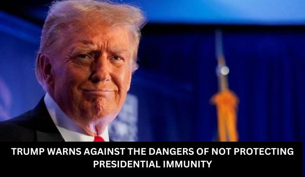 TRUMP WARNS AGAINST THE DANGERS OF NOT PROTECTING PRESIDENTIAL IMMUNITY
