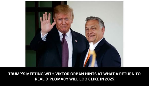 TRUMP’S MEETING WITH VIKTOR ORBAN HINTS AT WHAT A RETURN TO REAL DIPLOMACY WILL LOOK LIKE IN 2025